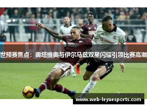 世预赛焦点：奥塔维奥与伊尔马兹双星闪耀引领比赛高潮