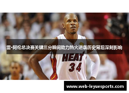 雷·阿伦总决赛关键三分瞬间助力热火逆袭历史背后深刻影响